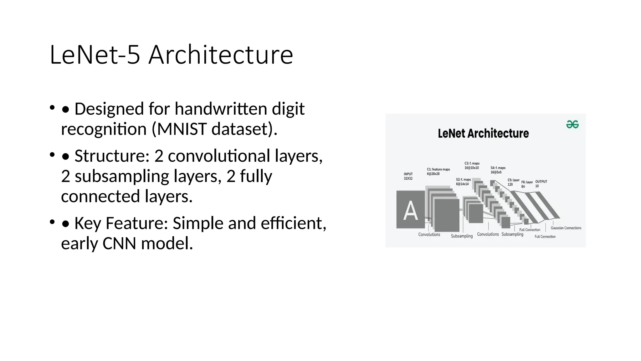 LeNet-5 Architecture
• • Designed for handwritten digit
recognition (MNIST dataset).
• • Structure: 2 convolutional layers,
2 subsampling layers, 2 fully
connected layers.
• • Key Feature: Simple and efficient,
early CNN model.
 