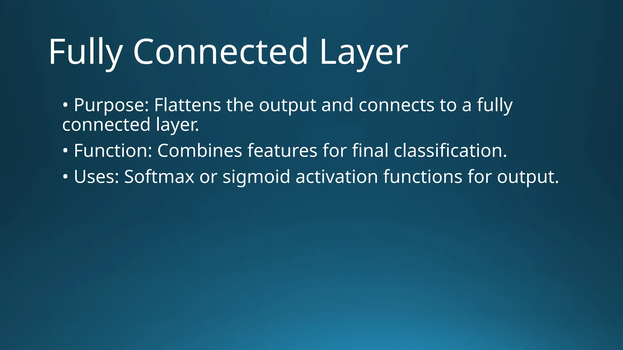 Fully Connected Layer • Purpose: Flattens the output and connects to a fully connected layer. • Function: Combines features for final classification. • Uses: Softmax or sigmoid activation functions for output. 