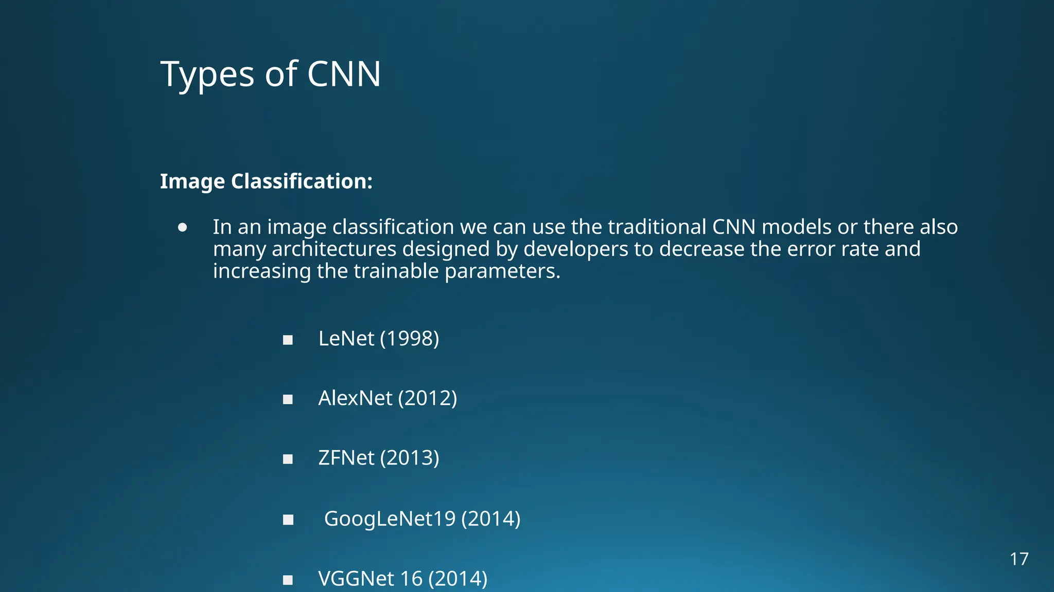 Types of CNN Image Classification: ● In an image classification we can use the traditional CNN models or there also many architectures designed by developers to decrease the error rate and increasing the trainable parameters. ■ LeNet (1998) ■ AlexNet (2012) ■ ZFNet (2013) ■ GoogLeNet19 (2014) ■ VGGNet 16 (2014) 17 