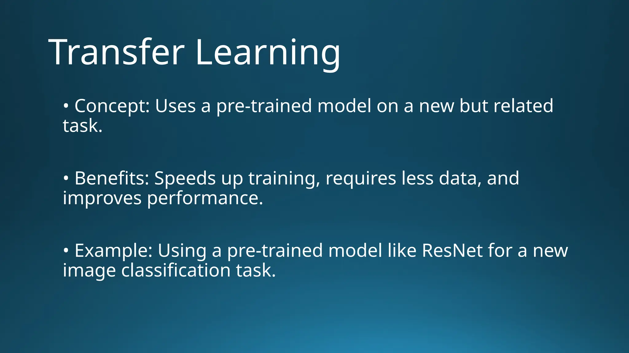 Transfer Learning • Concept: Uses a pre-trained model on a new but related task. • Benefits: Speeds up training, requires less data, and improves performance. • Example: Using a pre-trained model like ResNet for a new image classification task. 