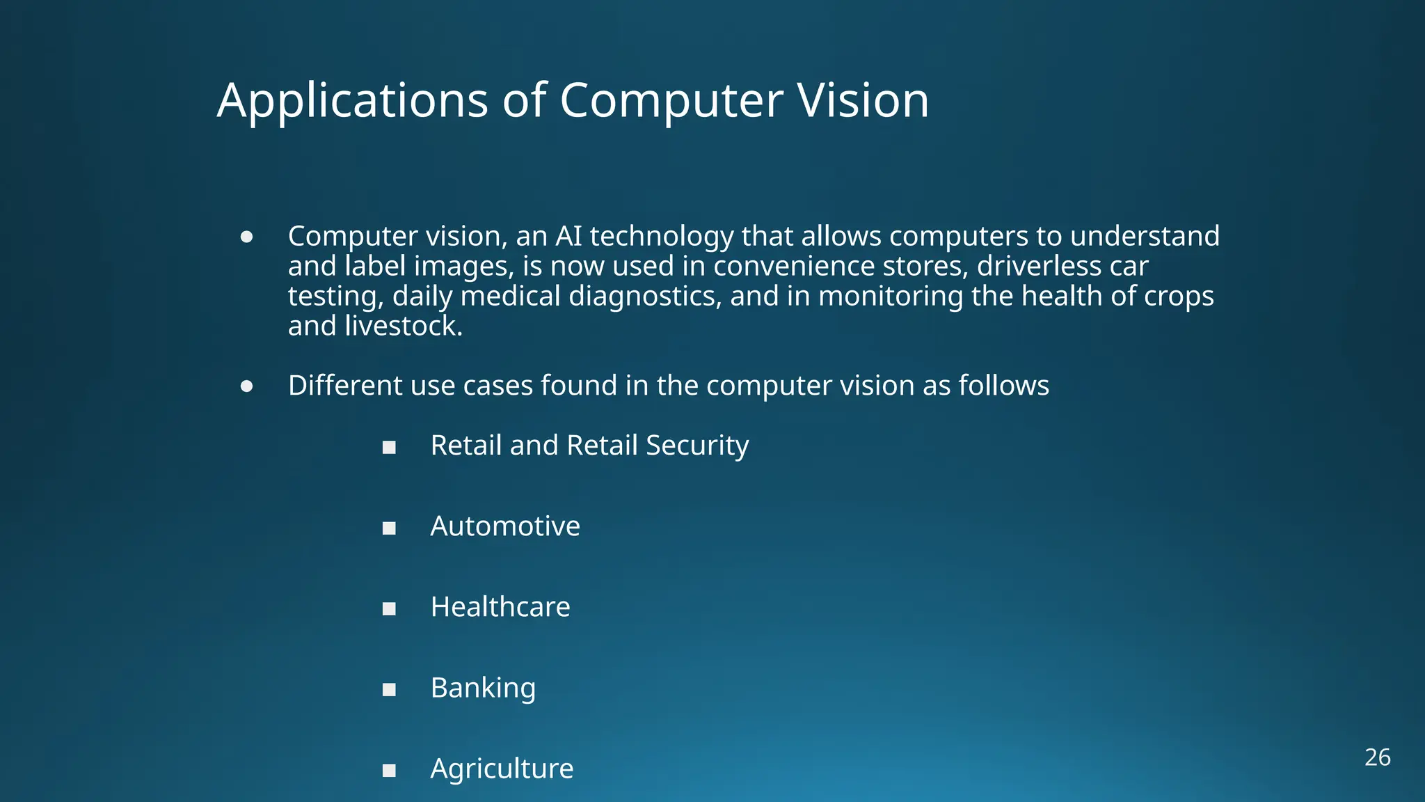 Applications of Computer Vision ● Computer vision, an AI technology that allows computers to understand and label images, is now used in convenience stores, driverless car testing, daily medical diagnostics, and in monitoring the health of crops and livestock. ● Different use cases found in the computer vision as follows ■ Retail and Retail Security ■ Automotive ■ Healthcare ■ Banking ■ Agriculture 26 