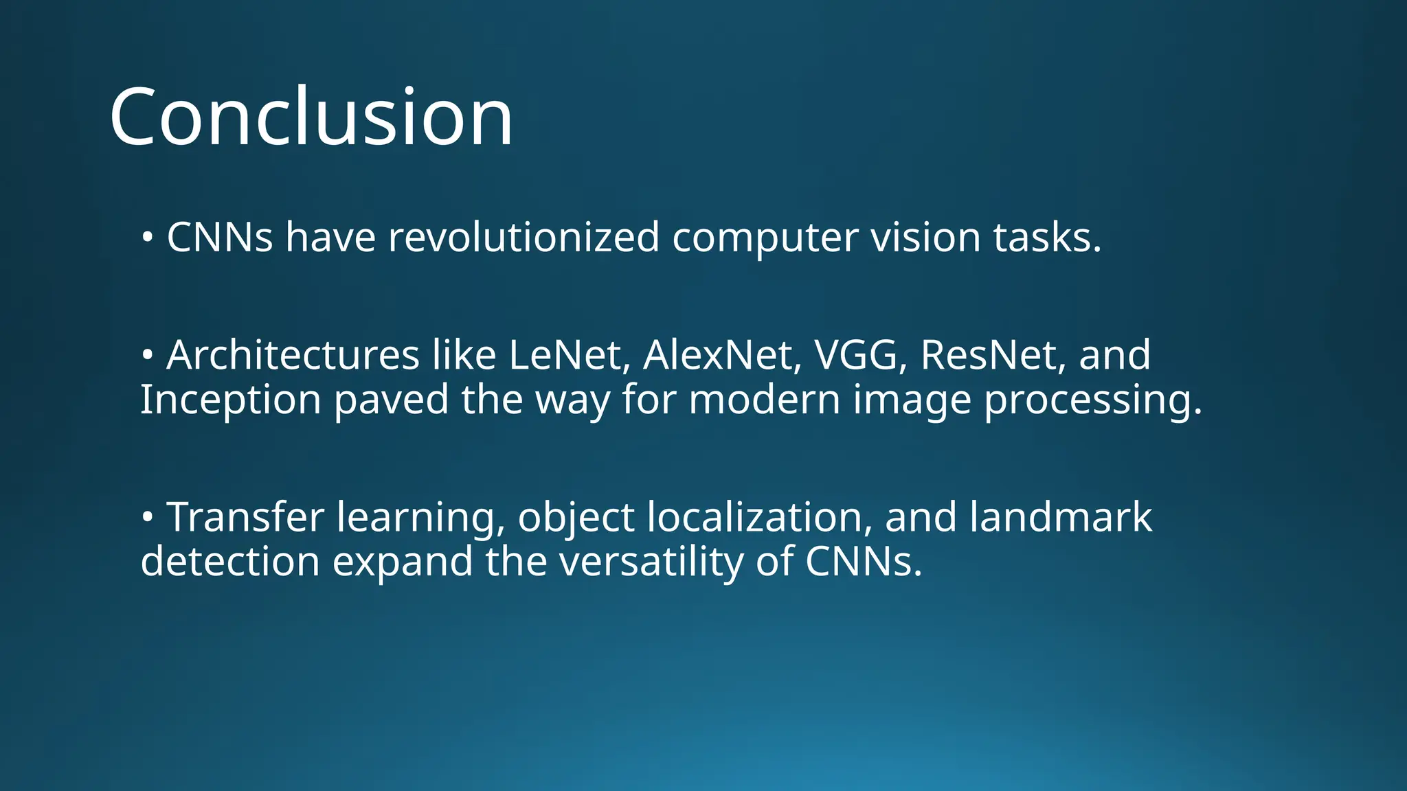 Conclusion • CNNs have revolutionized computer vision tasks. • Architectures like LeNet, AlexNet, VGG, ResNet, and Inception paved the way for modern image processing. • Transfer learning, object localization, and landmark detection expand the versatility of CNNs. 