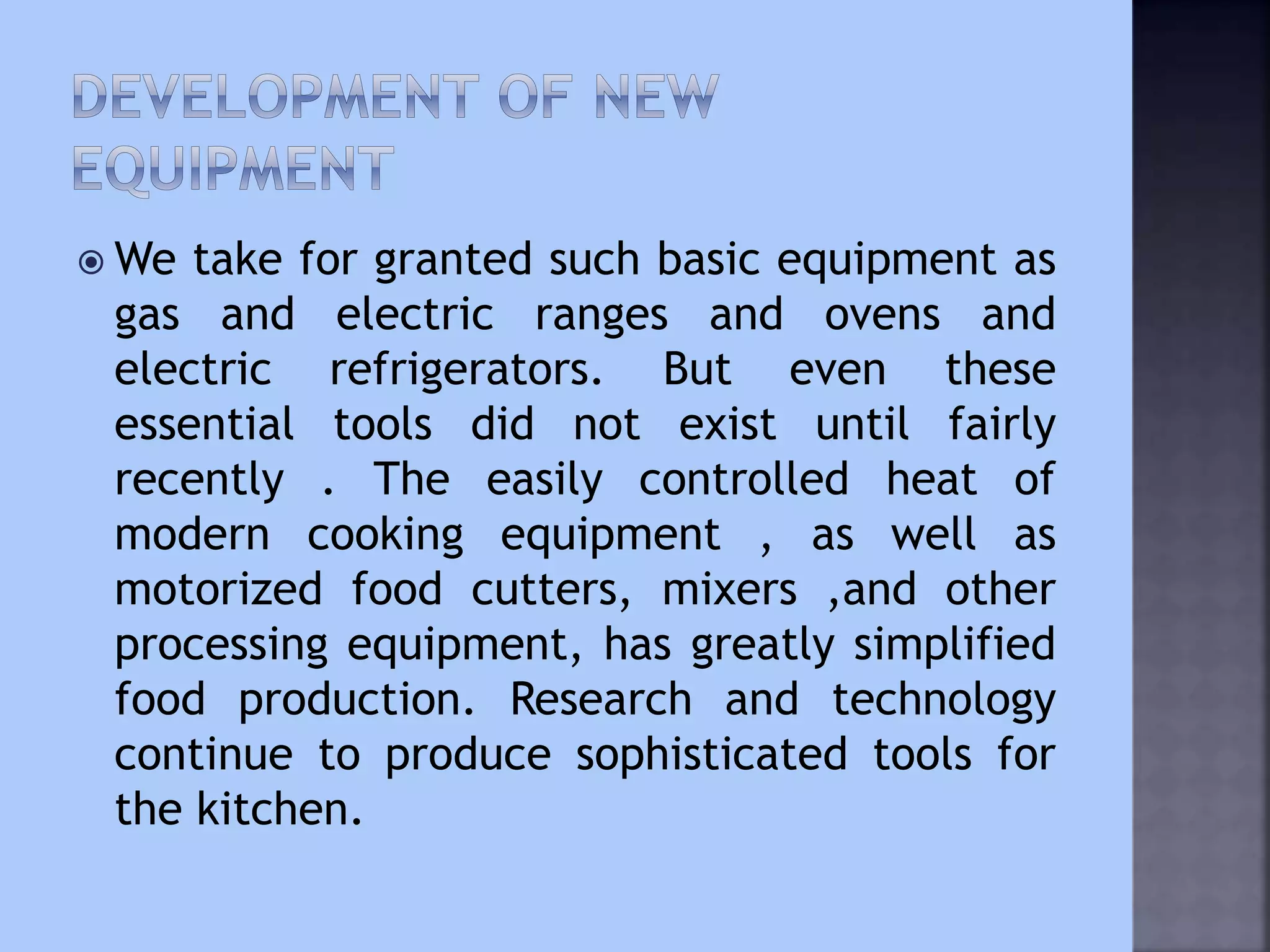  We take for granted such basic equipment as
gas and electric ranges and ovens and
electric refrigerators. But even these
essential tools did not exist until fairly
recently . The easily controlled heat of
modern cooking equipment , as well as
motorized food cutters, mixers ,and other
processing equipment, has greatly simplified
food production. Research and technology
continue to produce sophisticated tools for
the kitchen.
 