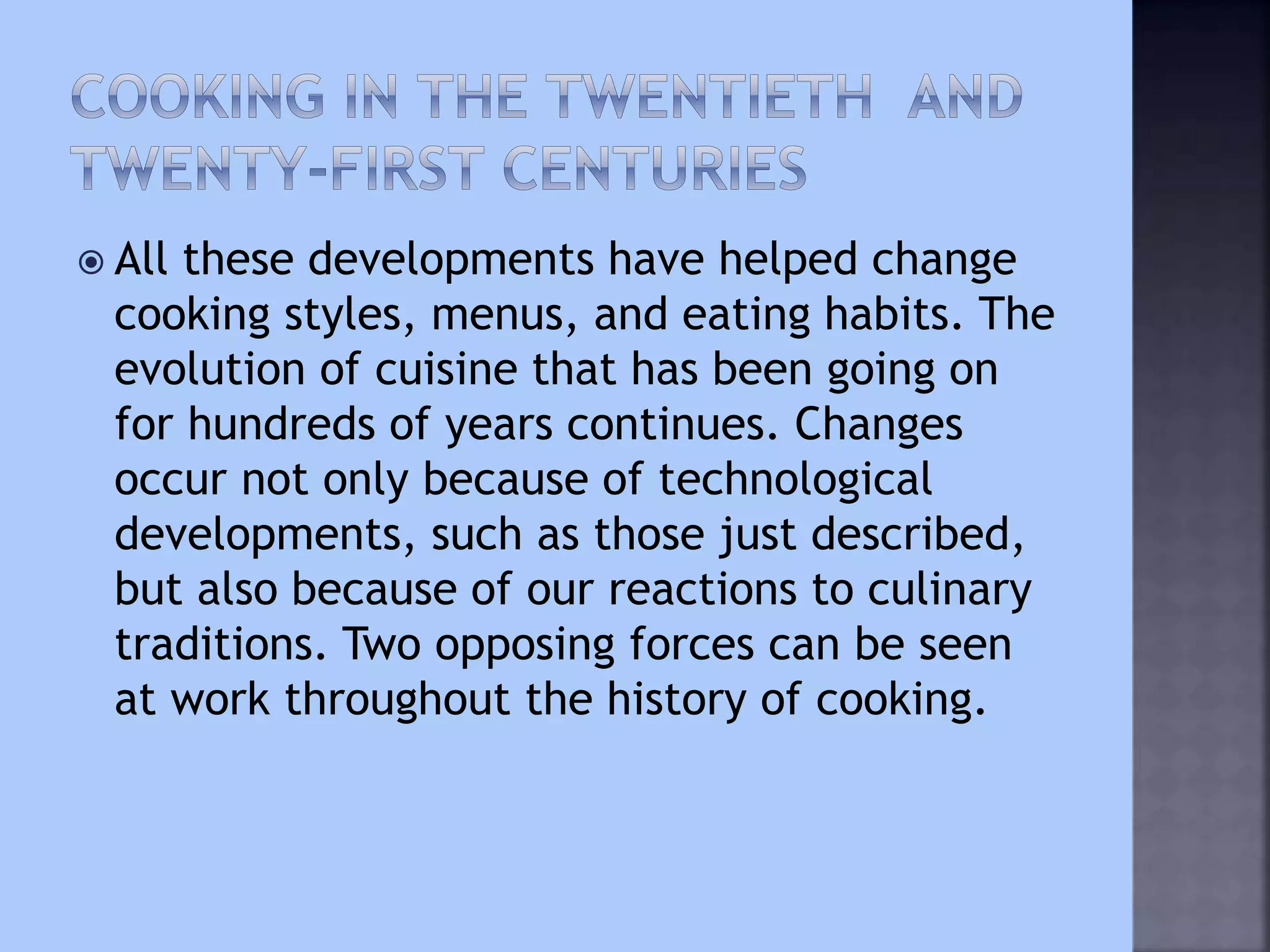  All these developments have helped change
cooking styles, menus, and eating habits. The
evolution of cuisine that has been going on
for hundreds of years continues. Changes
occur not only because of technological
developments, such as those just described,
but also because of our reactions to culinary
traditions. Two opposing forces can be seen
at work throughout the history of cooking.
 