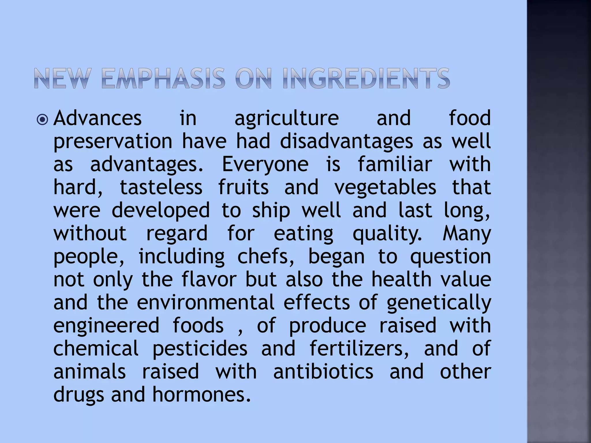  Advances in agriculture and food
preservation have had disadvantages as well
as advantages. Everyone is familiar with
hard, tasteless fruits and vegetables that
were developed to ship well and last long,
without regard for eating quality. Many
people, including chefs, began to question
not only the flavor but also the health value
and the environmental effects of genetically
engineered foods , of produce raised with
chemical pesticides and fertilizers, and of
animals raised with antibiotics and other
drugs and hormones.
 