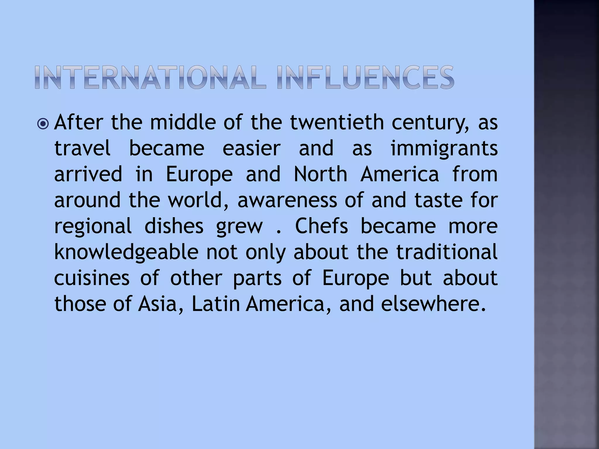  After the middle of the twentieth century, as
travel became easier and as immigrants
arrived in Europe and North America from
around the world, awareness of and taste for
regional dishes grew . Chefs became more
knowledgeable not only about the traditional
cuisines of other parts of Europe but about
those of Asia, Latin America, and elsewhere.
 