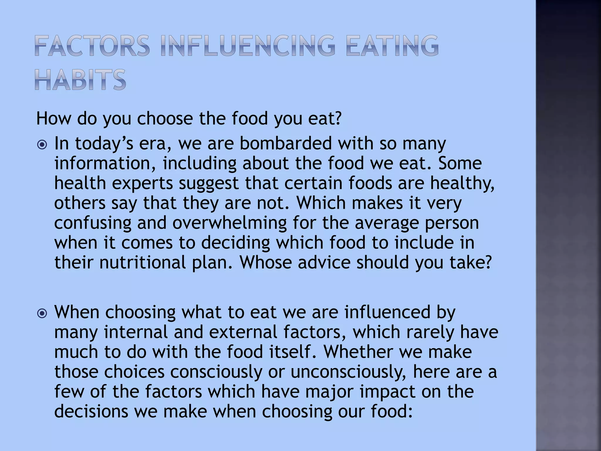 How do you choose the food you eat?
 In today’s era, we are bombarded with so many
information, including about the food we eat. Some
health experts suggest that certain foods are healthy,
others say that they are not. Which makes it very
confusing and overwhelming for the average person
when it comes to deciding which food to include in
their nutritional plan. Whose advice should you take?
 When choosing what to eat we are influenced by
many internal and external factors, which rarely have
much to do with the food itself. Whether we make
those choices consciously or unconsciously, here are a
few of the factors which have major impact on the
decisions we make when choosing our food:
 
