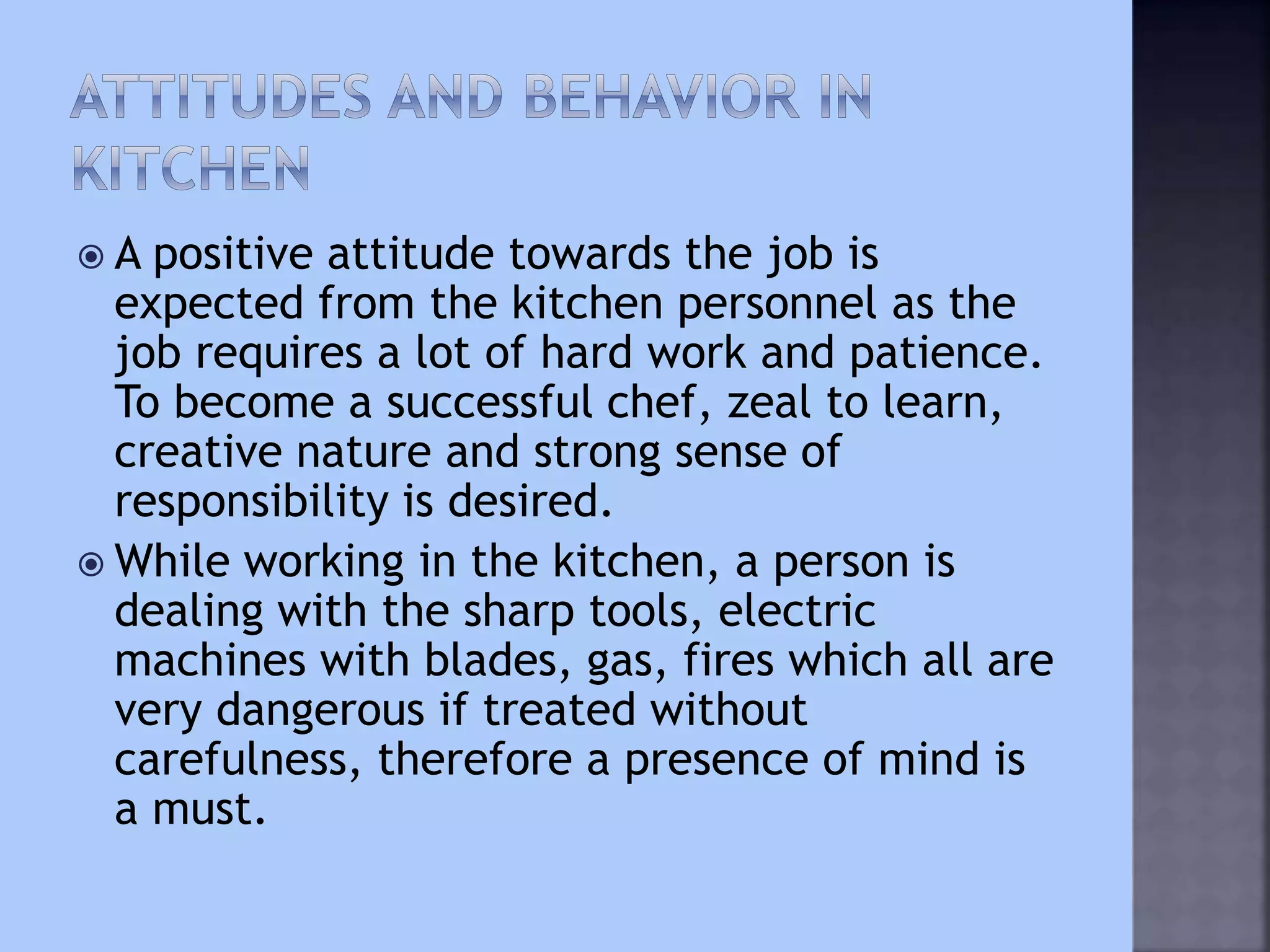  A positive attitude towards the job is
expected from the kitchen personnel as the
job requires a lot of hard work and patience.
To become a successful chef, zeal to learn,
creative nature and strong sense of
responsibility is desired.
 While working in the kitchen, a person is
dealing with the sharp tools, electric
machines with blades, gas, fires which all are
very dangerous if treated without
carefulness, therefore a presence of mind is
a must.
 