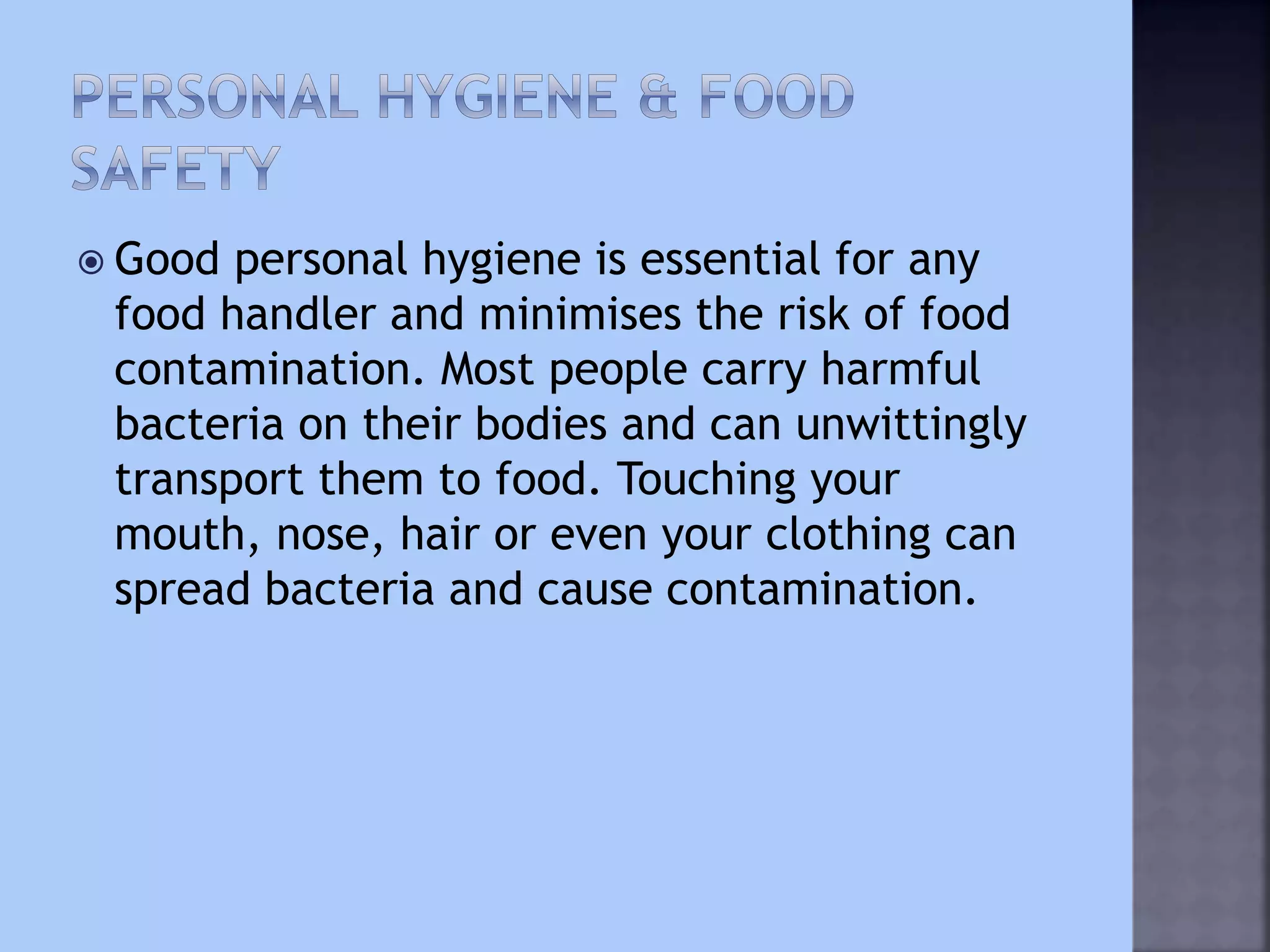  Good personal hygiene is essential for any
food handler and minimises the risk of food
contamination. Most people carry harmful
bacteria on their bodies and can unwittingly
transport them to food. Touching your
mouth, nose, hair or even your clothing can
spread bacteria and cause contamination.
 