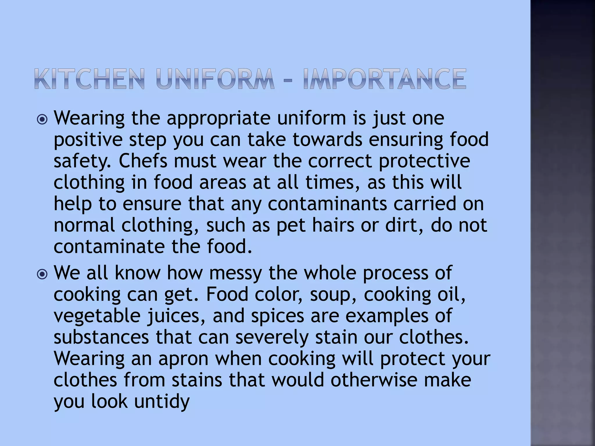  Wearing the appropriate uniform is just one
positive step you can take towards ensuring food
safety. Chefs must wear the correct protective
clothing in food areas at all times, as this will
help to ensure that any contaminants carried on
normal clothing, such as pet hairs or dirt, do not
contaminate the food.
 We all know how messy the whole process of
cooking can get. Food color, soup, cooking oil,
vegetable juices, and spices are examples of
substances that can severely stain our clothes.
Wearing an apron when cooking will protect your
clothes from stains that would otherwise make
you look untidy
 