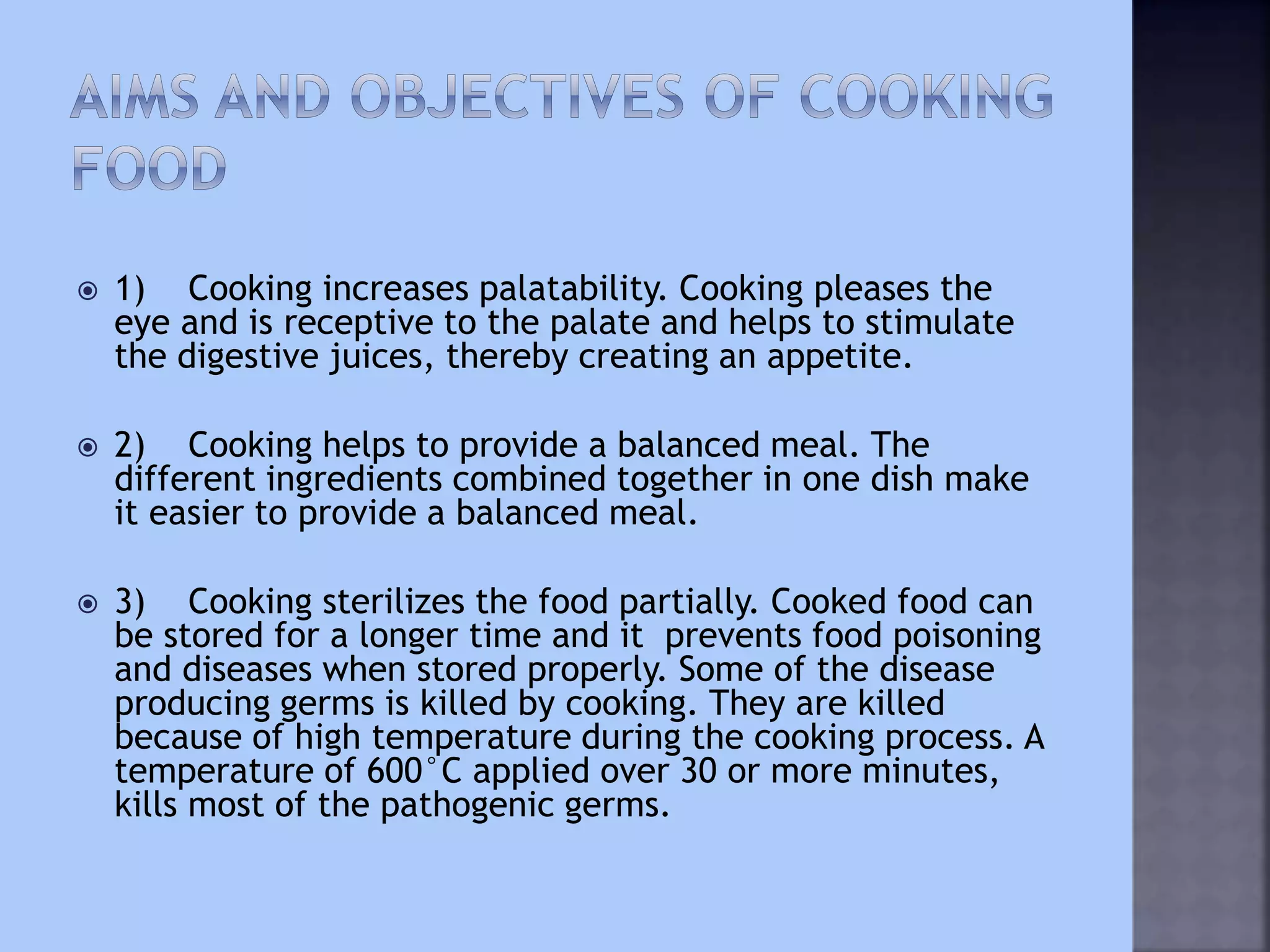  1) Cooking increases palatability. Cooking pleases the
eye and is receptive to the palate and helps to stimulate
the digestive juices, thereby creating an appetite.
 2) Cooking helps to provide a balanced meal. The
different ingredients combined together in one dish make
it easier to provide a balanced meal.
 3) Cooking sterilizes the food partially. Cooked food can
be stored for a longer time and it prevents food poisoning
and diseases when stored properly. Some of the disease
producing germs is killed by cooking. They are killed
because of high temperature during the cooking process. A
temperature of 600°C applied over 30 or more minutes,
kills most of the pathogenic germs.
 