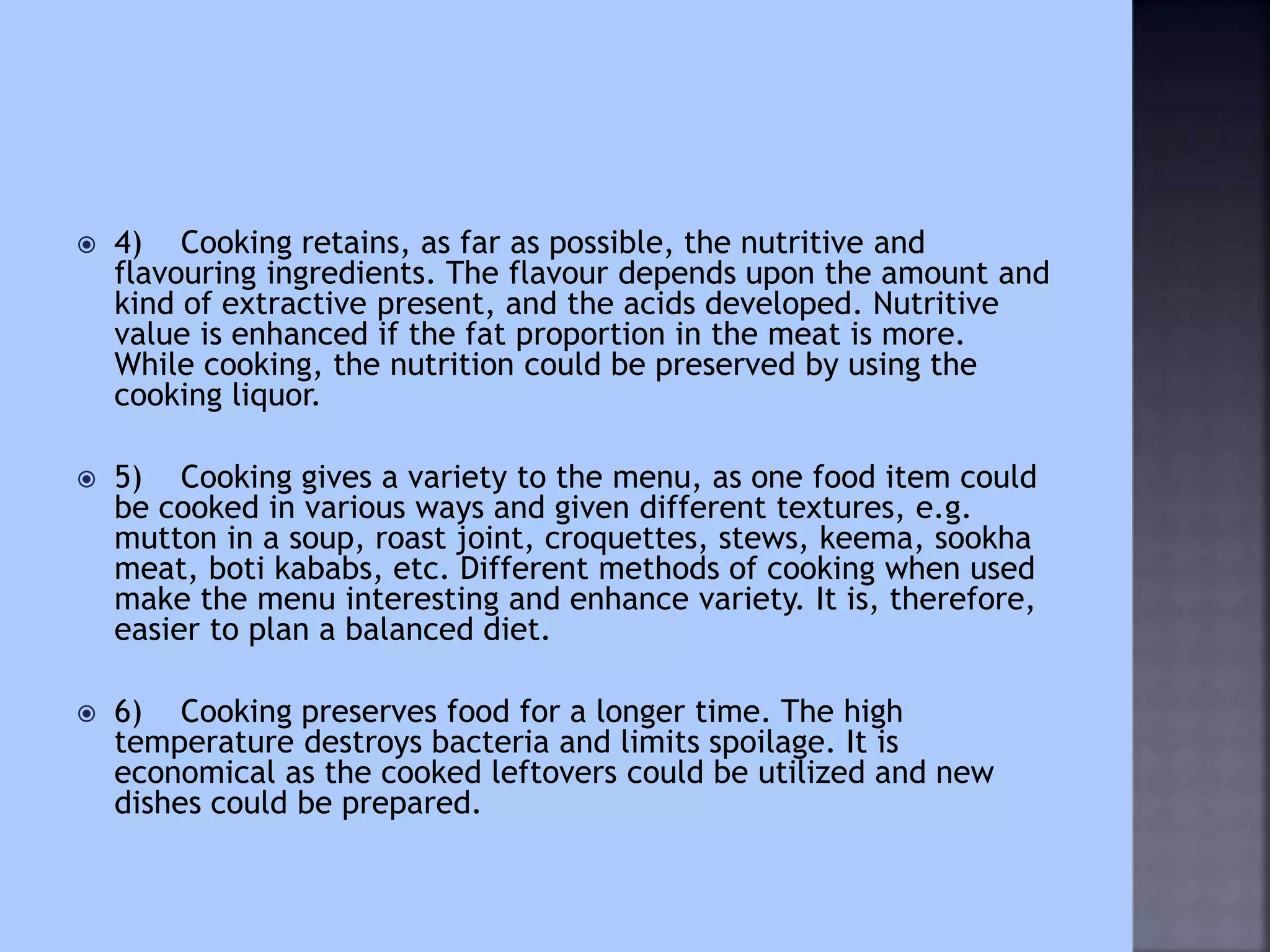  4) Cooking retains, as far as possible, the nutritive and
flavouring ingredients. The flavour depends upon the amount and
kind of extractive present, and the acids developed. Nutritive
value is enhanced if the fat proportion in the meat is more.
While cooking, the nutrition could be preserved by using the
cooking liquor.
 5) Cooking gives a variety to the menu, as one food item could
be cooked in various ways and given different textures, e.g.
mutton in a soup, roast joint, croquettes, stews, keema, sookha
meat, boti kababs, etc. Different methods of cooking when used
make the menu interesting and enhance variety. It is, therefore,
easier to plan a balanced diet.
 6) Cooking preserves food for a longer time. The high
temperature destroys bacteria and limits spoilage. It is
economical as the cooked leftovers could be utilized and new
dishes could be prepared.
 