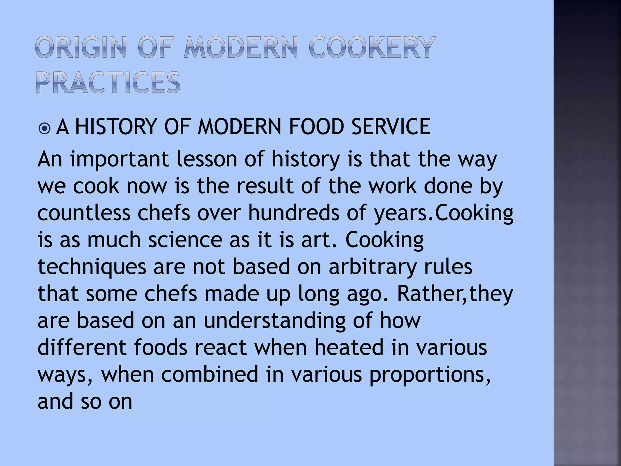  A HISTORY OF MODERN FOOD SERVICE
An important lesson of history is that the way
we cook now is the result of the work done by
countless chefs over hundreds of years.Cooking
is as much science as it is art. Cooking
techniques are not based on arbitrary rules
that some chefs made up long ago. Rather,they
are based on an understanding of how
different foods react when heated in various
ways, when combined in various proportions,
and so on
 