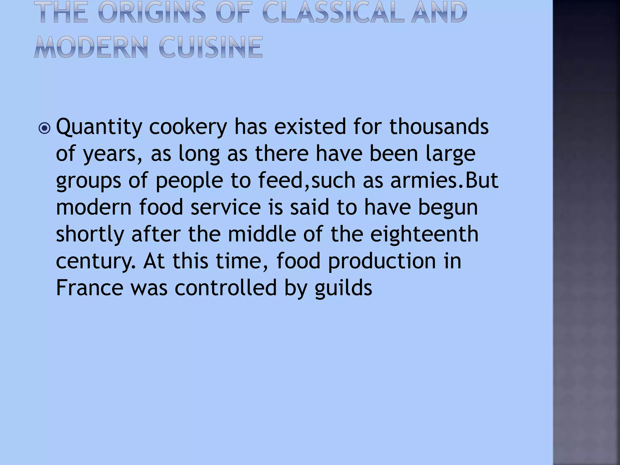  Quantity cookery has existed for thousands
of years, as long as there have been large
groups of people to feed,such as armies.But
modern food service is said to have begun
shortly after the middle of the eighteenth
century. At this time, food production in
France was controlled by guilds
 