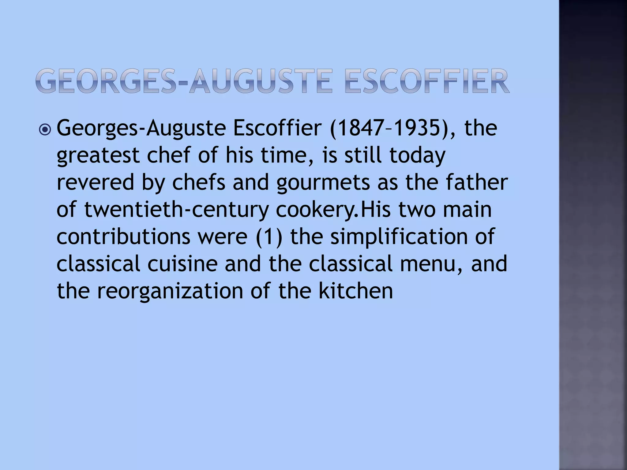  Georges-Auguste Escoffier (1847–1935), the
greatest chef of his time, is still today
revered by chefs and gourmets as the father
of twentieth-century cookery.His two main
contributions were (1) the simplification of
classical cuisine and the classical menu, and
the reorganization of the kitchen
 