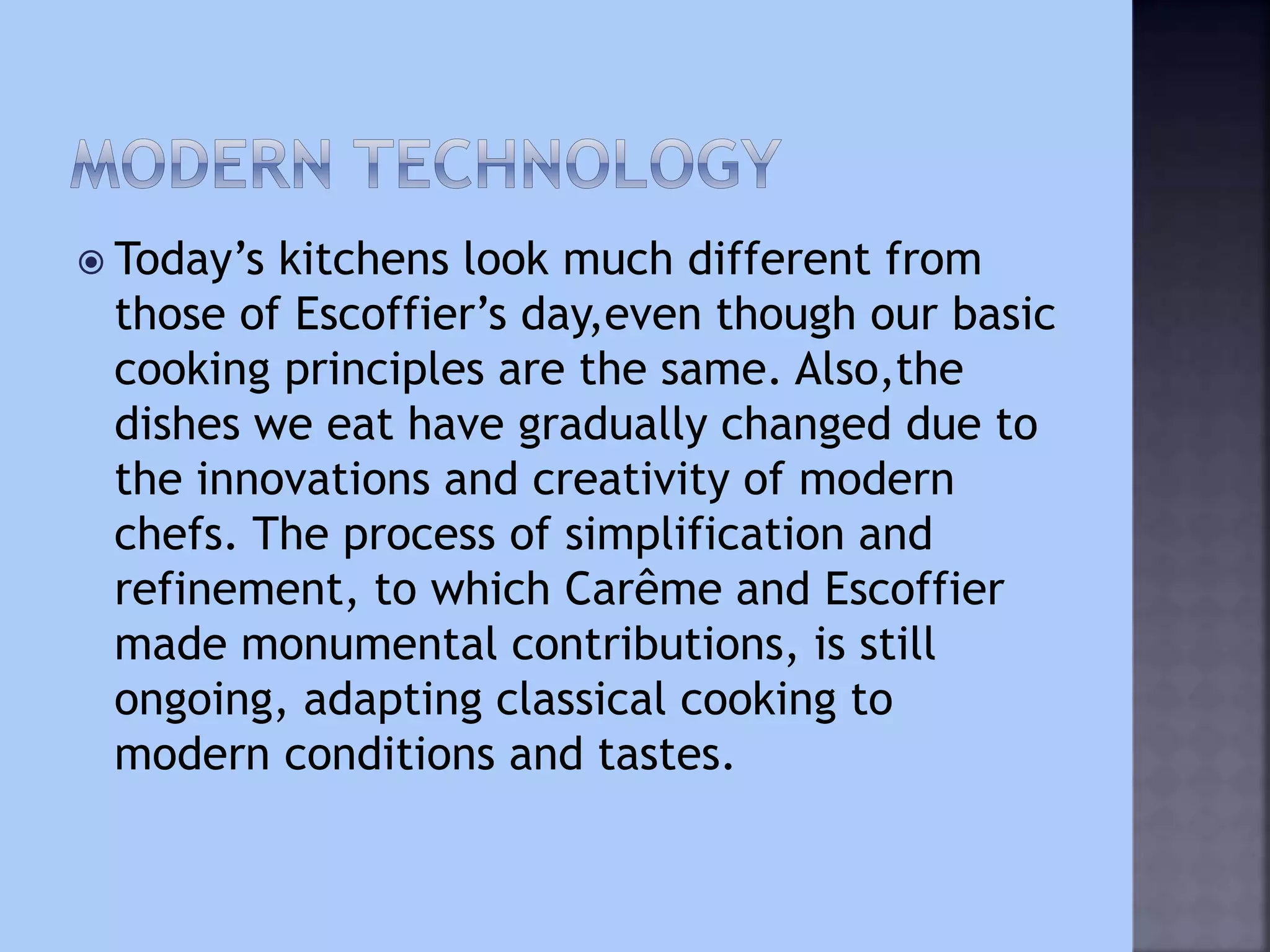  Today’s kitchens look much different from
those of Escoffier’s day,even though our basic
cooking principles are the same. Also,the
dishes we eat have gradually changed due to
the innovations and creativity of modern
chefs. The process of simplification and
refinement, to which Carême and Escoffier
made monumental contributions, is still
ongoing, adapting classical cooking to
modern conditions and tastes.
 