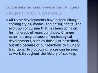  All these developments have helped change
cooking styles, menus, and eating habits. The
evolution of cuisine that has been going on
for hundreds of years continues. Changes
occur not only because of technological
developments, such as those just described,
but also because of our reactions to culinary
traditions. Two opposing forces can be seen
at work throughout the history of cooking.
 