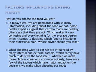 How do you choose the food you eat?
 In today’s era, we are bombarded with so many
information, including about the food we eat. Some
health experts suggest that certain foods are healthy,
others say that they are not. Which makes it very
confusing and overwhelming for the average person
when it comes to deciding which food to include in
their nutritional plan. Whose advice should you take?
 When choosing what to eat we are influenced by
many internal and external factors, which rarely have
much to do with the food itself. Whether we make
those choices consciously or unconsciously, here are a
few of the factors which have major impact on the
decisions we make when choosing our food:
 