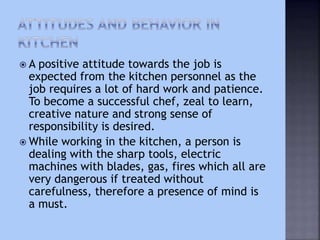  A positive attitude towards the job is
expected from the kitchen personnel as the
job requires a lot of hard work and patience.
To become a successful chef, zeal to learn,
creative nature and strong sense of
responsibility is desired.
 While working in the kitchen, a person is
dealing with the sharp tools, electric
machines with blades, gas, fires which all are
very dangerous if treated without
carefulness, therefore a presence of mind is
a must.
 