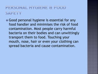  Good personal hygiene is essential for any
food handler and minimises the risk of food
contamination. Most people carry harmful
bacteria on their bodies and can unwittingly
transport them to food. Touching your
mouth, nose, hair or even your clothing can
spread bacteria and cause contamination.
 