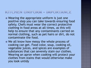  Wearing the appropriate uniform is just one
positive step you can take towards ensuring food
safety. Chefs must wear the correct protective
clothing in food areas at all times, as this will
help to ensure that any contaminants carried on
normal clothing, such as pet hairs or dirt, do not
contaminate the food.
 We all know how messy the whole process of
cooking can get. Food color, soup, cooking oil,
vegetable juices, and spices are examples of
substances that can severely stain our clothes.
Wearing an apron when cooking will protect your
clothes from stains that would otherwise make
you look untidy
 