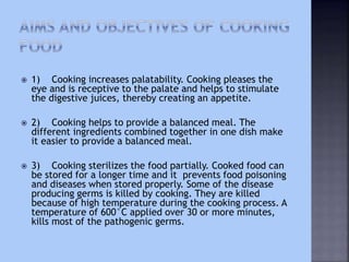  1) Cooking increases palatability. Cooking pleases the
eye and is receptive to the palate and helps to stimulate
the digestive juices, thereby creating an appetite.
 2) Cooking helps to provide a balanced meal. The
different ingredients combined together in one dish make
it easier to provide a balanced meal.
 3) Cooking sterilizes the food partially. Cooked food can
be stored for a longer time and it prevents food poisoning
and diseases when stored properly. Some of the disease
producing germs is killed by cooking. They are killed
because of high temperature during the cooking process. A
temperature of 600°C applied over 30 or more minutes,
kills most of the pathogenic germs.
 