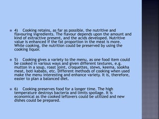  4) Cooking retains, as far as possible, the nutritive and
flavouring ingredients. The flavour depends upon the amount and
kind of extractive present, and the acids developed. Nutritive
value is enhanced if the fat proportion in the meat is more.
While cooking, the nutrition could be preserved by using the
cooking liquor.
 5) Cooking gives a variety to the menu, as one food item could
be cooked in various ways and given different textures, e.g.
mutton in a soup, roast joint, croquettes, stews, keema, sookha
meat, boti kababs, etc. Different methods of cooking when used
make the menu interesting and enhance variety. It is, therefore,
easier to plan a balanced diet.
 6) Cooking preserves food for a longer time. The high
temperature destroys bacteria and limits spoilage. It is
economical as the cooked leftovers could be utilized and new
dishes could be prepared.
 