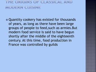  Quantity cookery has existed for thousands
of years, as long as there have been large
groups of people to feed,such as armies.But
modern food service is said to have begun
shortly after the middle of the eighteenth
century. At this time, food production in
France was controlled by guilds
 