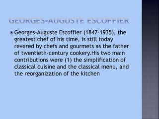  Georges-Auguste Escoffier (1847–1935), the
greatest chef of his time, is still today
revered by chefs and gourmets as the father
of twentieth-century cookery.His two main
contributions were (1) the simplification of
classical cuisine and the classical menu, and
the reorganization of the kitchen
 