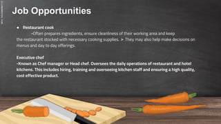 SLIDESMANIA.COM
Job Opportunities
● Restaurant cook
-Often prepares ingredients, ensure cleanliness of their working area and keep
the restaurant stocked with necessary cooking supplies. ⮚ They may also help make decisions on
menus and day to day offerings.
Executive chef
-Known as Chef manager or Head chef. Oversees the daily operations of restaurant and hotel
kitchens. This includes hiring, training and overseeing kitchen staff and ensuring a high quality,
cost effective product.
 