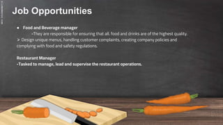 SLIDESMANIA.COM
Job Opportunities
● Food and Beverage manager
-They are responsible for ensuring that all. food and drinks are of the highest quality.
⮚ Design unique menus, handling customer complaints, creating company policies and
complying with food and safety regulations.
Restaurant Manager
-Tasked to manage, lead and supervise the restaurant operations.
 