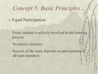 Concept 5: Basic Principles…


Equal Participation
Every student is actively involved in the learning
process
No passive learners
Success of the team depends on participation of
all team members

 