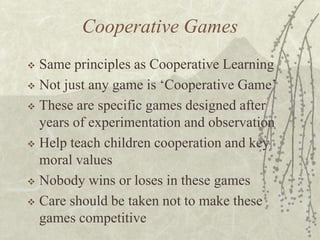 Cooperative Games
Same principles as Cooperative Learning
 Not just any game is ‘Cooperative Game’
 These are specific games designed after
years of experimentation and observation
 Help teach children cooperation and key
moral values
 Nobody wins or loses in these games
 Care should be taken not to make these
games competitive


 