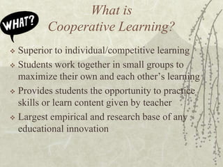What is
Cooperative Learning?
Superior to individual/competitive learning
 Students work together in small groups to
maximize their own and each other’s learning
 Provides students the opportunity to practice
skills or learn content given by teacher
 Largest empirical and research base of any
educational innovation


 