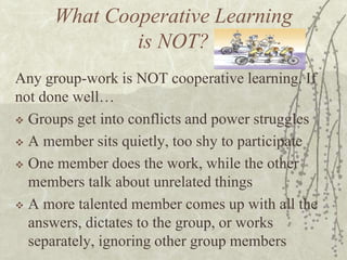 What Cooperative Learning
is NOT?
Any group-work is NOT cooperative learning. If
not done well…
 Groups get into conflicts and power struggles
 A member sits quietly, too shy to participate
 One member does the work, while the other
members talk about unrelated things
 A more talented member comes up with all the
answers, dictates to the group, or works
separately, ignoring other group members

 