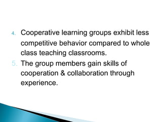 4. Cooperative learning groups exhibit less
competitive behavior compared to whole
class teaching classrooms.
5. The group members gain skills of
cooperation & collaboration through
experience.
 