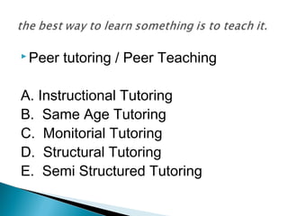  Peer tutoring / Peer Teaching
A. Instructional Tutoring
B. Same Age Tutoring
C. Monitorial Tutoring
D. Structural Tutoring
E. Semi Structured Tutoring
 
