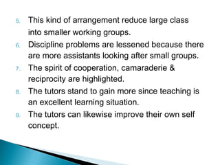 5. This kind of arrangement reduce large class
into smaller working groups.
6. Discipline problems are lessened because there
are more assistants looking after small groups.
7. The spirit of cooperation, camaraderie &
reciprocity are highlighted.
8. The tutors stand to gain more since teaching is
an excellent learning situation.
9. The tutors can likewise improve their own self
concept.
 