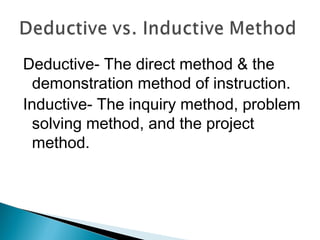 Deductive- The direct method & the
demonstration method of instruction.
Inductive- The inquiry method, problem
solving method, and the project
method.
 