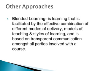1. Blended Learning- is learning that is
facilitated by the effective combination of
different modes of delivery, models of
teaching & styles of learning, and is
based on transparent communication
amongst all parties involved with a
course.
 