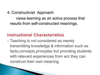 4. Constructivist Approach
views learning as an active process that
results from self-constructed meanings.
Instructional Characteristics
1. Teaching is not considered as merely
transmitting knowledge & information such as
facts,concepts,principles but providing students
with relevant experiences from w/c they can
construct their own meaning.
 