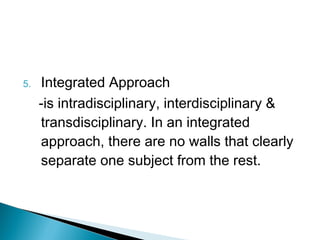 5. Integrated Approach
-is intradisciplinary, interdisciplinary &
transdisciplinary. In an integrated
approach, there are no walls that clearly
separate one subject from the rest.
 