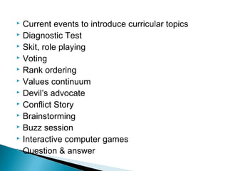 Current events to introduce curricular topics
 Diagnostic Test
 Skit, role playing
 Voting
 Rank ordering
 Values continuum
 Devil’s advocate
 Conflict Story
 Brainstorming
 Buzz session
 Interactive computer games
 Question & answer
 