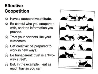 Effective 
Coopetition 
Have a cooperative attitude. 
Be careful who you cooperate 
with, and the information you 
provide. 
Treat your partners like your 
customers. 
Get creative: be prepared to work 
in new ways. 
Be transparent: trust is a ‘two-way 
street’. 
But, in the example... eat as much 
hay as you can. 
 
