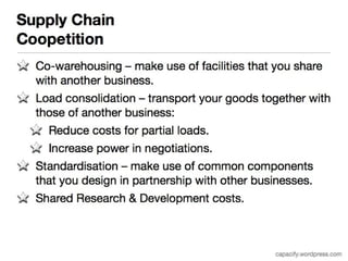 Supply Chain 
Coopetition 
Co-warehousing – make use of facilities that you share with 
another business. 
Load consolidation – transport your goods together with 
those of another business: 
Reduce costs for partial loads. 
Increase power in negotiations. 
Standardisation – make use of common components that 
you design in partnership with other businesses. 
Shared Research & Development costs. 
capacify.wordpress.com 
 