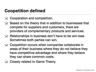 Coopetition defined 
Cooperation and competition. 
Based on the theory that in addition to businesses that 
compete for suppliers and customers, there are providers of 
complementary products and services. 
Relationships in business don’t have to be win-lose. 
Sometimes both parties can win. 
Coopetition occurs when companies collaborate in areas of 
their business where they do not believe they have 
competitive advantage and where they believe they can 
share common costs. 
Closely related to Game Theory. 
capacify.wordpress.com 
 