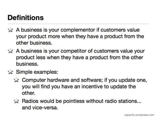 Definitions 
A business is your complementor if customers value your 
product more when they have a product from the other 
business. 
A business is your competitor of customers value your 
product less when they have a product from the other 
business. 
Simple examples: 
Computer hardware and software; if you update one, you 
will find you have an incentive to update the other. 
Radios would be pointless without radio stations... and 
vice-versa. 
capacify.wordpress.com 
 