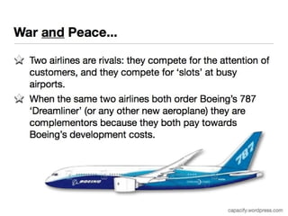 War and Peace... 
Two airlines are rivals: they compete for the attention of 
customers, and they compete for ‘slots’ at busy airports. 
When the same two airlines both order Boeing’s 787 
‘Dreamliner’ (or any other new aeroplane) they are 
complementors because they both pay towards Boeing’s 
development costs. 
capacify.wordpress.com 
 