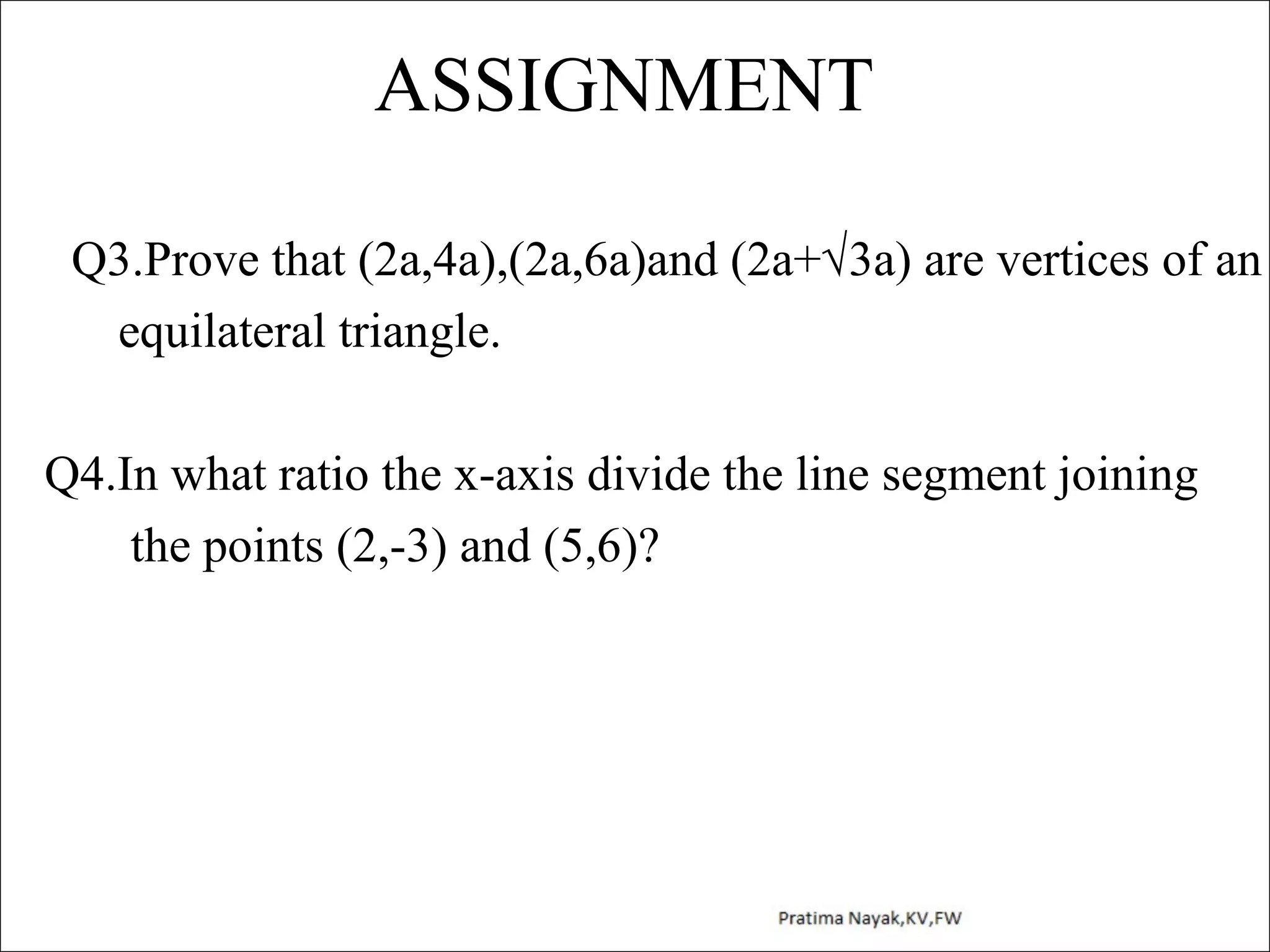 ASSIGNMENT
Q3.Prove that (2a,4a),(2a,6a)and (2a+√3a) are vertices of an
equilateral triangle.
Q4.In what ratio the x-axis divide the line segment joining
the points (2,-3) and (5,6)?

 