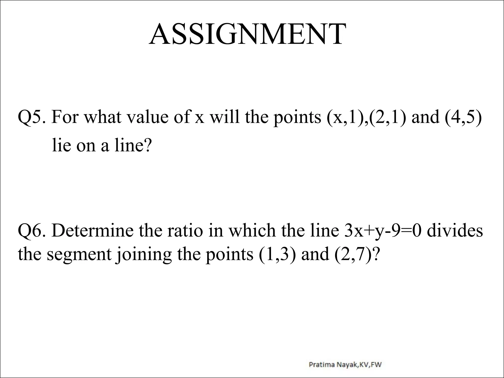 ASSIGNMENT
Q5. For what value of x will the points (x,1),(2,1) and (4,5)
lie on a line?

Q6. Determine the ratio in which the line 3x+y-9=0 divides
the segment joining the points (1,3) and (2,7)?

 